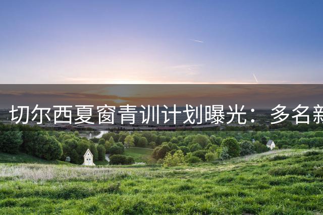 切尔西夏窗青训计划曝光：多名新星外租在即 姆厄卡续约谈判顺利推进