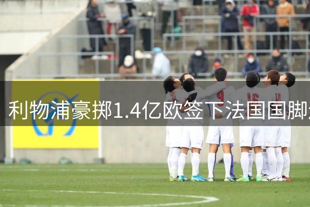 利物浦豪掷1.4亿欧签下法国国脚边锋 创今夏转会纪录