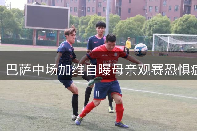 巴萨中场加维自曝母亲观赛恐惧症 街头足球铸就铁血基因
