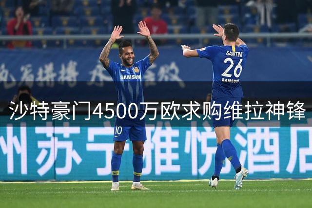 沙特豪门4500万欧求购维拉神锋 俱乐部或拒绝放人