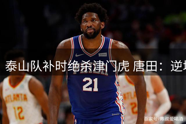泰山队补时绝杀津门虎 唐田：逆境重生彰显强队底蕴