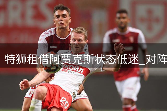 特狮租借阿贾克斯状态低迷 对阵埃门关键战发挥失常