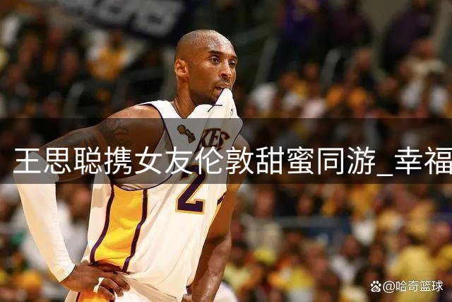 王思聪携女友伦敦甜蜜同游 幸福发福引关注