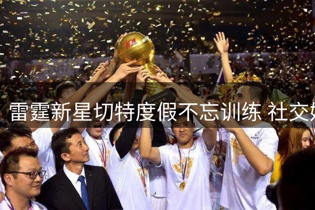 雷霆新星切特度假不忘训练 社交媒体晒刻苦照片激励球迷
