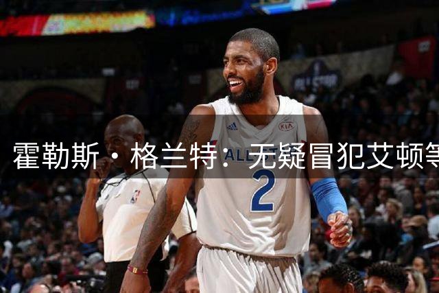 霍勒斯·格兰特：无疑冒犯艾顿等球员 但凯斯勒更强硬&全面