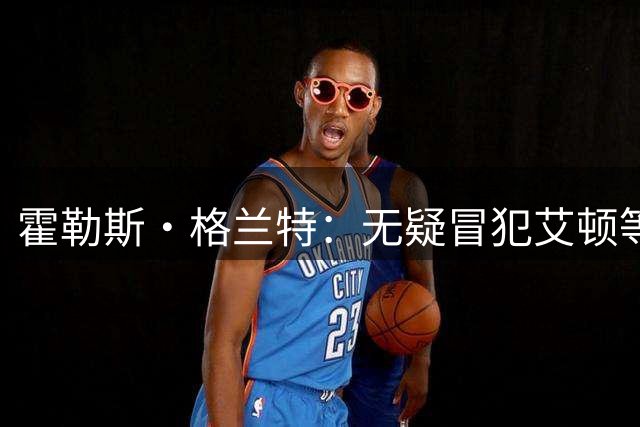 霍勒斯·格兰特：无疑冒犯艾顿等球员 但凯斯勒更强硬&全面